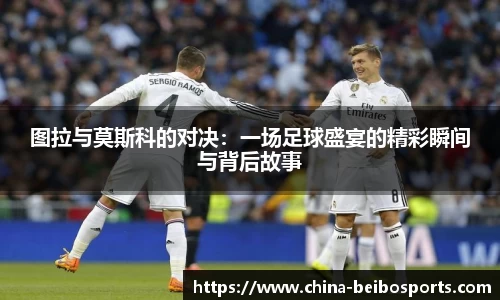 图拉与莫斯科的对决：一场足球盛宴的精彩瞬间与背后故事